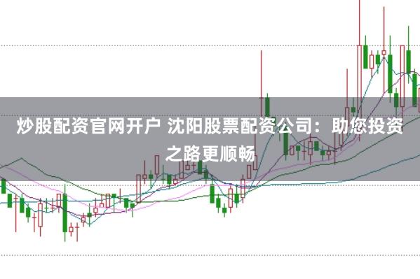 炒股配资官网开户 沈阳股票配资公司：助您投资之路更顺畅