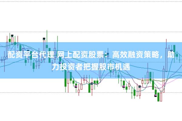 配资平台代理 网上配资股票：高效融资策略，助力投资者把握股市机遇