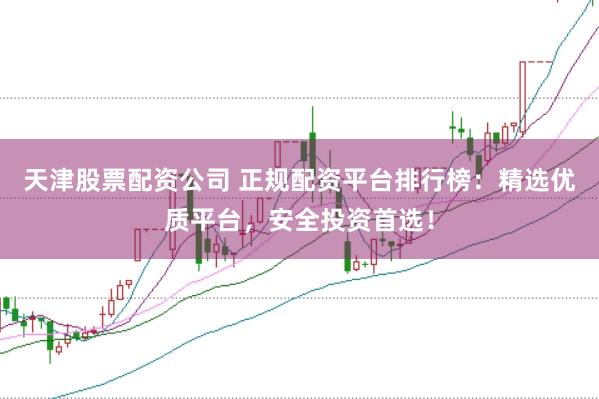 天津股票配资公司 正规配资平台排行榜：精选优质平台，安全投资首选！