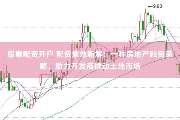 股票配资开户 配资拿地新解：一种房地产融资策略，助力开发商撬动土地市场