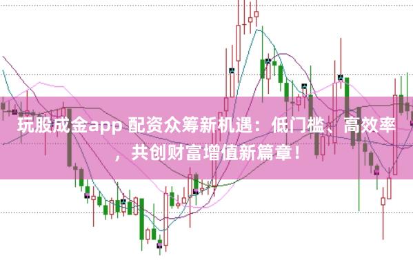 玩股成金app 配资众筹新机遇：低门槛、高效率，共创财富增值新篇章！