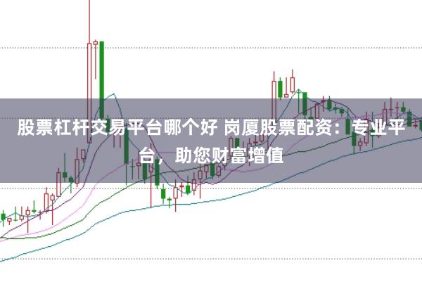 股票杠杆交易平台哪个好 岗厦股票配资：专业平台，助您财富增值