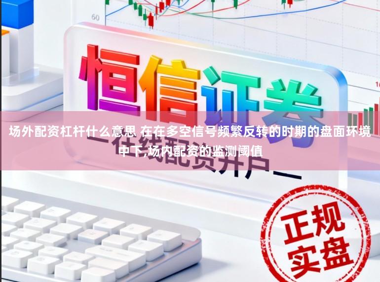场外配资杠杆什么意思 在在多空信号频繁反转的时期的盘面环境中下,场内配资的监测阈值