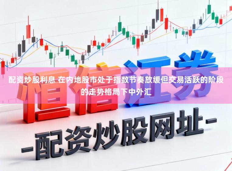 配资炒股利息 在内地股市处于指数节奏放缓但交易活跃的阶段的走势格局下中外汇