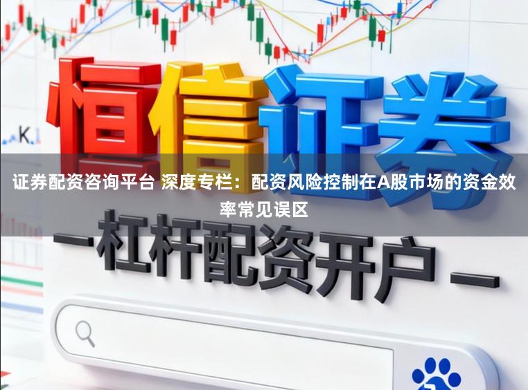 证券配资咨询平台 深度专栏：配资风险控制在A股市场的资金效率常见误区