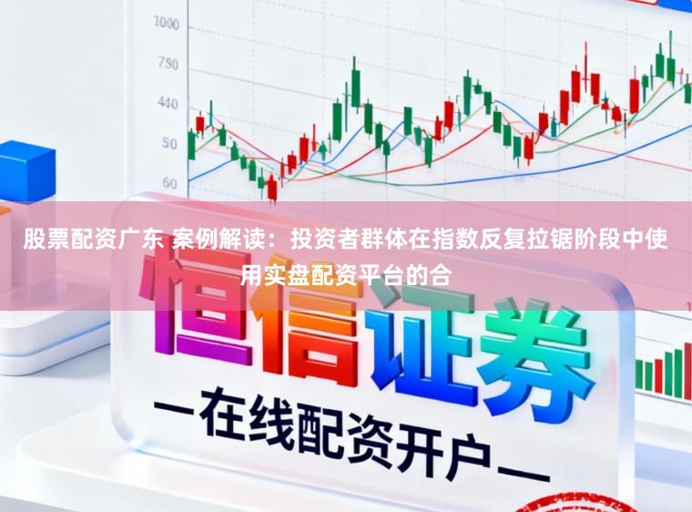 股票配资广东 案例解读：投资者群体在指数反复拉锯阶段中使用实盘配资平台的合