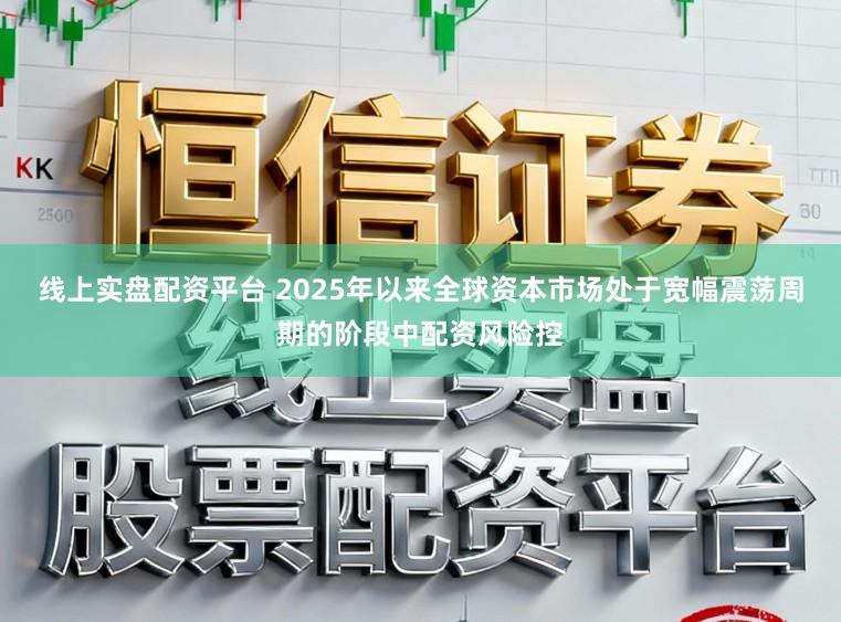 线上实盘配资平台 2025年以来全球资本市场处于宽幅震荡周期的阶段中配资风险控