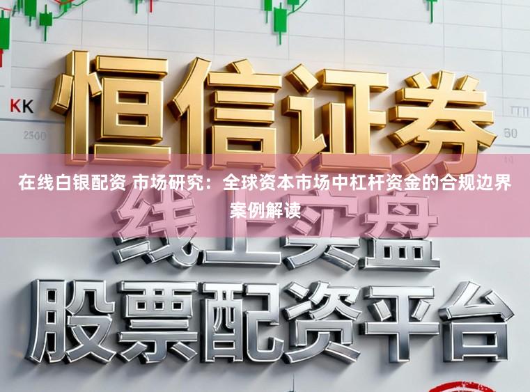 在线白银配资 市场研究：全球资本市场中杠杆资金的合规边界案例解读