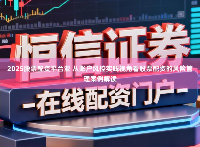 2025股票配资平台亚 从账户风控实践视角看股票配资的风险管理案例解读