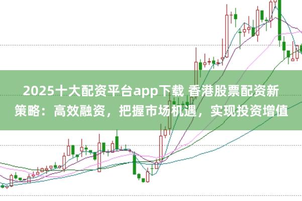 2025十大配资平台app下载 香港股票配资新策略：高效融资，把握市场机遇，实现投资增值